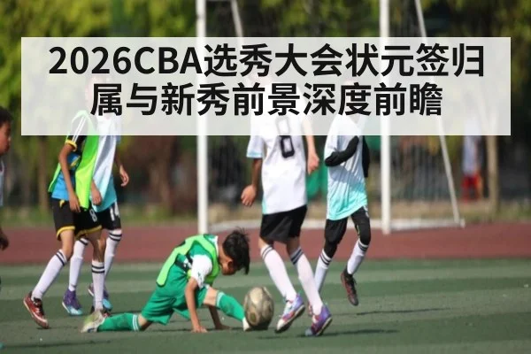 2026CBA选秀大会状元签归属与新秀前景深度前瞻