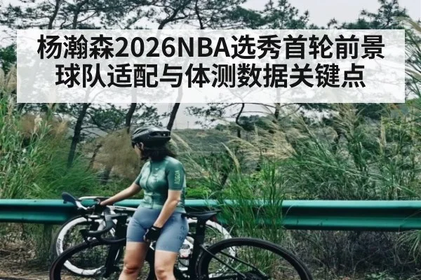 杨瀚森2026NBA选秀首轮前景 球队适配与体测数据关键点
