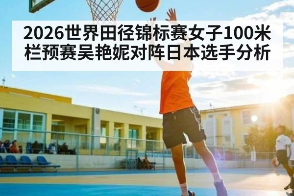 2026世界田径锦标赛女子100米栏预赛吴艳妮对阵日本选手分析