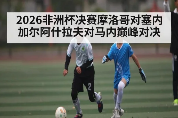 2026非洲杯决赛摩洛哥对塞内加尔阿什拉夫对马内巅峰对决