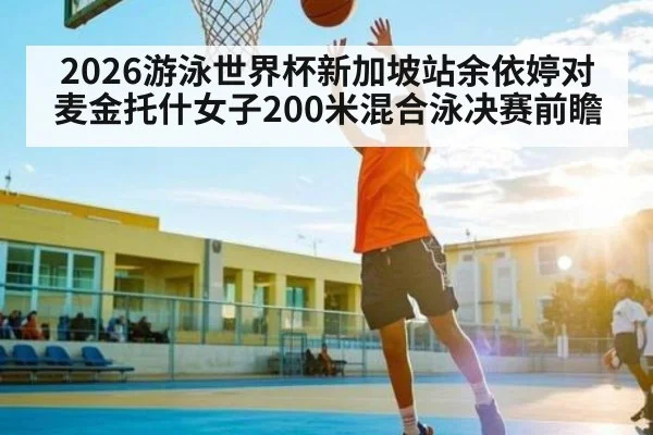 2026游泳世界杯新加坡站余依婷对麦金托什女子200米混合泳决赛前瞻