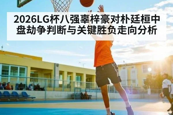 2026LG杯八强辜梓豪对朴廷桓中盘劫争判断与关键胜负走向分析